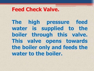 Feed Check Valve.
The high pressure feed
water is supplied to the
boiler through this valve.
This valve opens towards
the boiler only and feeds the
water to the boiler.
 