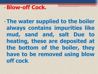 •Blow-off Cock.
•The water supplied to the boiler
always contains impurities like
mud, sand and, salt Due to
heating, these are deposited at
the bottom of the boiler, they
have to be removed using blow
off cock.
 