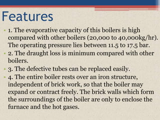 Features
• 1. The evaporative capacity of this boilers is high
compared with other boilers (20,000 to 40,000kg/hr).
The operating pressure lies between 11.5 to 17.5 bar.
• 2. The draught loss is minimum compared with other
boilers.
• 3. The defective tubes can be replaced easily.
• 4. The entire boiler rests over an iron structure,
independent of brick work, so that the boiler may
expand or contract freely. The brick walls which form
the surroundings of the boiler are only to enclose the
furnace and the hot gases.
 