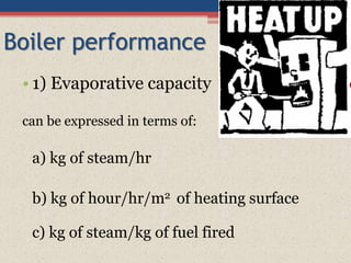 Boiler performance
• 1) Evaporative capacity
can be expressed in terms of:
a) kg of steam/hr
b) kg of hour/hr/m2 of heating surface
c) kg of steam/kg of fuel fired
 
