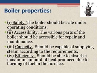 Boiler properties:
(i) Safety. The boiler should be safe under
operating conditions.
(ii) Accessibility. The various parts of the
boiler should be accessible for repair and
maintenance.
(iii) Capacity. Should be capable of supplying
steam according to the requirements.
(iv) Efficiency. Should be able to absorb a
maximum amount of heat produced due to
burning of fuel in the furnace.
 