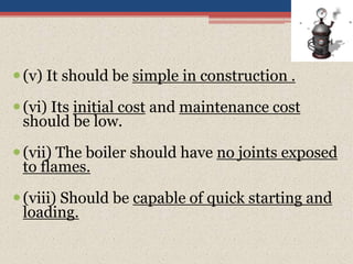 (v) It should be simple in construction .
(vi) Its initial cost and maintenance cost
should be low.
(vii) The boiler should have no joints exposed
to flames.
(viii) Should be capable of quick starting and
loading.
 