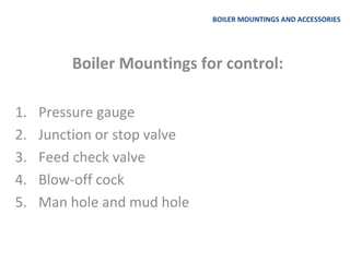 BOILER MOUNTINGS AND ACCESSORIES
Boiler Mountings for control:
1. Pressure gauge
2. Junction or stop valve
3. Feed check valve
4. Blow-off cock
5. Man hole and mud hole
 
