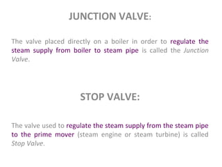 JUNCTION VALVE:
The valve placed directly on a boiler in order to regulate the
steam supply from boiler to steam pipe is called the Junction
Valve.
STOP VALVE:
The valve used to regulate the steam supply from the steam pipe
to the prime mover (steam engine or steam turbine) is called
Stop Valve.
 