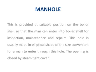 MANHOLE
This is provided at suitable position on the boiler
shell so that the man can enter into boiler shell for
inspection, maintenance and repairs. This hole is
usually made in elliptical shape of the size convenient
for a man to enter through this hole. The opening is
closed by steam tight cover.
 