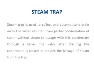 STEAM TRAP
Steam trap is used to collect and automatically drain
away the water resulted from partial condensation of
steam without steam to escape with this condensate
through a valve. The valve after draining the
condensate is closed. Is presses the leakage of steam
from the trap.
,
 