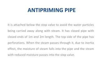ANTIPRIMING PIPE
It is attached below the stop valve to avoid the water particles
being carried away along with steam. It has closed pipe with
closed ends of 1m and 2m length. The top side of the pipe has
perforations. When the steam passes through it, due to inertia
effect, the moisture of steam falls into the pipe and the steam
with reduced moisture passes into the stop valve.
 