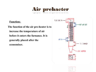  Function:
The function of the air pre-heater is to
increase the temperature of air
before it enters the furnance. It is
generally placed after the
economiser.
 