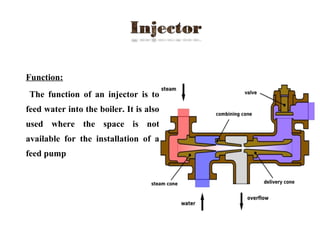  Function:
The function of an injector is to
feed water into the boiler. It is also
used where the space is not
available for the installation of a
feed pump
 