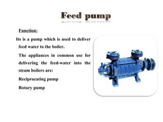  Function:
Its is a pump which is used to deliver
feed water to the boiler.
 The appliances in common use for
delivering the feed-water into the
steam boilers are:
a) Reciprocating pump
b) Rotary pump
 