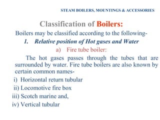 STEAM BOILERS, MOUNTINGS & ACCESSORIES
Classification of Boilers:
Boilers may be classified according to the following-
1. Relative position of Hot gases and Water
a) Fire tube boiler:
The hot gases passes through the tubes that are
surrounded by water. Fire tube boilers are also known by
certain common names-
i) Horizontal return tubular
ii) Locomotive fire box
iii) Scotch marine and,
iv) Vertical tubular
 