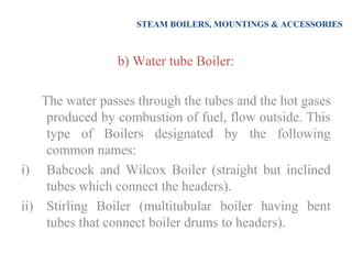 STEAM BOILERS, MOUNTINGS & ACCESSORIES
b) Water tube Boiler:
The water passes through the tubes and the hot gases
produced by combustion of fuel, flow outside. This
type of Boilers designated by the following
common names:
i) Babcock and Wilcox Boiler (straight but inclined
tubes which connect the headers).
ii) Stirling Boiler (multitubular boiler having bent
tubes that connect boiler drums to headers).
 