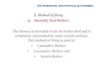 STEAM BOILERS, MOUNTINGS & ACCESSORIES
2. Method of firing
a) Internally fired Boilers:
The furnace is provided inside the boiler shell and is
completely surrounded by water cooled surfaces.
This method of firing is used in:
• Lancashire Boilers
• Locomotive Boilers and
• Scotch Boilers
 