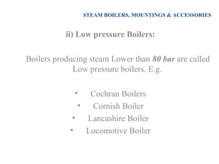 STEAM BOILERS, MOUNTINGS & ACCESSORIES
ii) Low pressure Boilers:
Boilers producing steam Lower than 80 bar are called
Low pressure boilers. E.g.
• Cochran Boilers
• Cornish Boiler
• Lancashire Boiler
• Locomotive Boiler
 