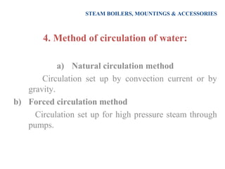 STEAM BOILERS, MOUNTINGS & ACCESSORIES
4. Method of circulation of water:
a) Natural circulation method
Circulation set up by convection current or by
gravity.
b) Forced circulation method
Circulation set up for high pressure steam through
pumps.
 