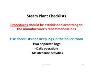 Steam Plant Checklists
Procedures should be established according to
the manufacturer’s recommendations
Use checklists and keep logs in the boiler room
Two separate logs
–Daily operations
–Maintenance activities
Steam Plant Checklists
Procedures should be established according to
the manufacturer’s recommendations
Use checklists and keep logs in the boiler room
Two separate logs
–Daily operations
–Maintenance activities
Radiant Realities 109
 