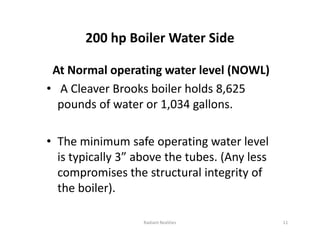 200 hp Boiler Water Side
At Normal operating water level (NOWL)
• A Cleaver Brooks boiler holds 8,625
pounds of water or 1,034 gallons.
• The minimum safe operating water level
is typically 3” above the tubes. (Any less
compromises the structural integrity of
the boiler).
At Normal operating water level (NOWL)
• A Cleaver Brooks boiler holds 8,625
pounds of water or 1,034 gallons.
• The minimum safe operating water level
is typically 3” above the tubes. (Any less
compromises the structural integrity of
the boiler).
11
Radiant Realities
 