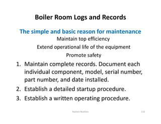 Boiler Room Logs and Records
The simple and basic reason for maintenance
Maintain top efficiency
Extend operational life of the equipment
Promote safety
1. Maintain complete records. Document each
individual component, model, serial number,
part number, and date installed.
2. Establish a detailed startup procedure.
3. Establish a written operating procedure.
The simple and basic reason for maintenance
Maintain top efficiency
Extend operational life of the equipment
Promote safety
1. Maintain complete records. Document each
individual component, model, serial number,
part number, and date installed.
2. Establish a detailed startup procedure.
3. Establish a written operating procedure.
Radiant Realities 110
 