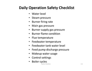 Daily Operation Safety Checklist
• Water level
• Steam pressure
• Burner firing rate
• Main gas pressure
• Burner supply gas pressure
• Burner flame condition
• Flue temperature
• Feedwater temperature
• Feedwater tank water level
• Feed pump discharge pressure
• Makeup water usage
• Control settings
• Boiler cycles
• Water level
• Steam pressure
• Burner firing rate
• Main gas pressure
• Burner supply gas pressure
• Burner flame condition
• Flue temperature
• Feedwater temperature
• Feedwater tank water level
• Feed pump discharge pressure
• Makeup water usage
• Control settings
• Boiler cycles
Radiant Realities 112
 