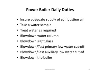 Power Boiler Daily Duties
• Insure adequate supply of combustion air
• Take a water sample
• Treat water as required
• Blowdown water column
• Blowdown sight glass
• Blowdown/Test primary low water cut-off
• Blowdown/Test auxiliary low water cut-of
• Blowdown the boiler
• Insure adequate supply of combustion air
• Take a water sample
• Treat water as required
• Blowdown water column
• Blowdown sight glass
• Blowdown/Test primary low water cut-off
• Blowdown/Test auxiliary low water cut-of
• Blowdown the boiler
Radiant Realities 113
 