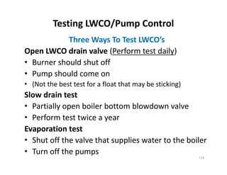 Testing LWCO/Pump Control
Three Ways To Test LWCO’s
Open LWCO drain valve (Perform test daily)
• Burner should shut off
• Pump should come on
• (Not the best test for a float that may be sticking)
Slow drain test
• Partially open boiler bottom blowdown valve
• Perform test twice a year
Evaporation test
• Shut off the valve that supplies water to the boiler
• Turn off the pumps
Three Ways To Test LWCO’s
Open LWCO drain valve (Perform test daily)
• Burner should shut off
• Pump should come on
• (Not the best test for a float that may be sticking)
Slow drain test
• Partially open boiler bottom blowdown valve
• Perform test twice a year
Evaporation test
• Shut off the valve that supplies water to the boiler
• Turn off the pumps
114
 