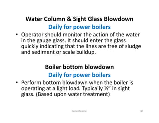 Water Column & Sight Glass Blowdown
Daily for power boilers
• Operator should monitor the action of the water
in the gauge glass. It should enter the glass
quickly indicating that the lines are free of sludge
and sediment or scale buildup.
Boiler bottom blowdown
Daily for power boilers
• Perform bottom blowdown when the boiler is
operating at a light load. Typically ½” in sight
glass. (Based upon water treatment)
Water Column & Sight Glass Blowdown
Daily for power boilers
• Operator should monitor the action of the water
in the gauge glass. It should enter the glass
quickly indicating that the lines are free of sludge
and sediment or scale buildup.
Boiler bottom blowdown
Daily for power boilers
• Perform bottom blowdown when the boiler is
operating at a light load. Typically ½” in sight
glass. (Based upon water treatment)
Radiant Realities 117
 