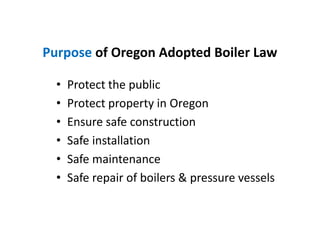 Purpose of Oregon Adopted Boiler Law
• Protect the public
• Protect property in Oregon
• Ensure safe construction
• Safe installation
• Safe maintenance
• Safe repair of boilers & pressure vessels
• Protect the public
• Protect property in Oregon
• Ensure safe construction
• Safe installation
• Safe maintenance
• Safe repair of boilers & pressure vessels
 