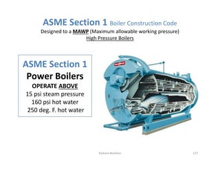 ASME Section 1
Power Boilers
OPERATE ABOVE
15 psi steam pressure
160 psi hot water
250 deg. F. hot water
ASME Section 1 Boiler Construction Code
Designed to a MAWP (Maximum allowable working pressure)
High Pressure Boilers
ASME Section 1
Power Boilers
OPERATE ABOVE
15 psi steam pressure
160 psi hot water
250 deg. F. hot water
127
Radiant Realities
 