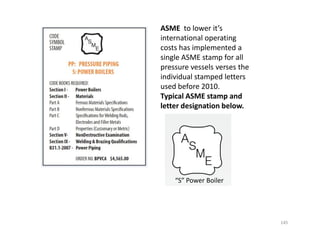 ASME to lower it’s
international operating
costs has implemented a
single ASME stamp for all
pressure vessels verses the
individual stamped letters
used before 2010.
Typical ASME stamp and
letter designation below.
145
“S” Power Boiler
 