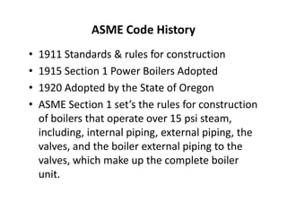 ASME Code History
• 1911 Standards & rules for construction
• 1915 Section 1 Power Boilers Adopted
• 1920 Adopted by the State of Oregon
• ASME Section 1 set’s the rules for construction
of boilers that operate over 15 psi steam,
including, internal piping, external piping, the
valves, and the boiler external piping to the
valves, which make up the complete boiler
unit.
• 1911 Standards & rules for construction
• 1915 Section 1 Power Boilers Adopted
• 1920 Adopted by the State of Oregon
• ASME Section 1 set’s the rules for construction
of boilers that operate over 15 psi steam,
including, internal piping, external piping, the
valves, and the boiler external piping to the
valves, which make up the complete boiler
unit.
 