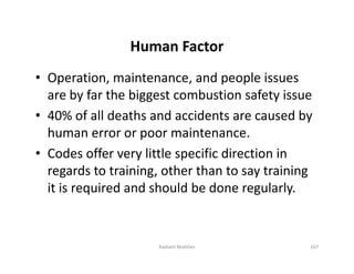 Human Factor
• Operation, maintenance, and people issues
are by far the biggest combustion safety issue
• 40% of all deaths and accidents are caused by
human error or poor maintenance.
• Codes offer very little specific direction in
regards to training, other than to say training
it is required and should be done regularly.
• Operation, maintenance, and people issues
are by far the biggest combustion safety issue
• 40% of all deaths and accidents are caused by
human error or poor maintenance.
• Codes offer very little specific direction in
regards to training, other than to say training
it is required and should be done regularly.
167
Radiant Realities
 