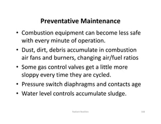 Preventative Maintenance
• Combustion equipment can become less safe
with every minute of operation.
• Dust, dirt, debris accumulate in combustion
air fans and burners, changing air/fuel ratios
• Some gas control valves get a little more
sloppy every time they are cycled.
• Pressure switch diaphragms and contacts age
• Water level controls accumulate sludge.
• Combustion equipment can become less safe
with every minute of operation.
• Dust, dirt, debris accumulate in combustion
air fans and burners, changing air/fuel ratios
• Some gas control valves get a little more
sloppy every time they are cycled.
• Pressure switch diaphragms and contacts age
• Water level controls accumulate sludge.
168
Radiant Realities
 