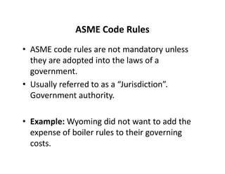 ASME Code Rules
• ASME code rules are not mandatory unless
they are adopted into the laws of a
government.
• Usually referred to as a “Jurisdiction”.
Government authority.
• Example: Wyoming did not want to add the
expense of boiler rules to their governing
costs.
• ASME code rules are not mandatory unless
they are adopted into the laws of a
government.
• Usually referred to as a “Jurisdiction”.
Government authority.
• Example: Wyoming did not want to add the
expense of boiler rules to their governing
costs.
 