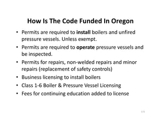 How Is The Code Funded In Oregon
• Permits are required to install boilers and unfired
pressure vessels. Unless exempt.
• Permits are required to operate pressure vessels and
be inspected.
• Permits for repairs, non-welded repairs and minor
repairs (replacement of safety controls)
• Business licensing to install boilers
• Class 1-6 Boiler & Pressure Vessel Licensing
• Fees for continuing education added to license
• Permits are required to install boilers and unfired
pressure vessels. Unless exempt.
• Permits are required to operate pressure vessels and
be inspected.
• Permits for repairs, non-welded repairs and minor
repairs (replacement of safety controls)
• Business licensing to install boilers
• Class 1-6 Boiler & Pressure Vessel Licensing
• Fees for continuing education added to license
172
 