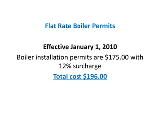Flat Rate Boiler Permits
Effective January 1, 2010
Boiler installation permits are $175.00 with
12% surcharge
Total cost $196.00
Flat Rate Boiler Permits
Effective January 1, 2010
Boiler installation permits are $175.00 with
12% surcharge
Total cost $196.00
 