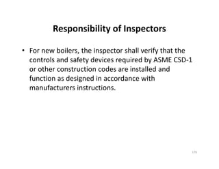 Responsibility of Inspectors
• For new boilers, the inspector shall verify that the
controls and safety devices required by ASME CSD-1
or other construction codes are installed and
function as designed in accordance with
manufacturers instructions.
• For new boilers, the inspector shall verify that the
controls and safety devices required by ASME CSD-1
or other construction codes are installed and
function as designed in accordance with
manufacturers instructions.
176
 