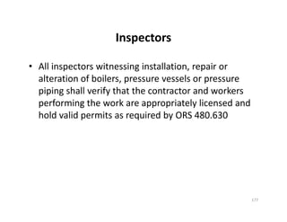 Inspectors
• All inspectors witnessing installation, repair or
alteration of boilers, pressure vessels or pressure
piping shall verify that the contractor and workers
performing the work are appropriately licensed and
hold valid permits as required by ORS 480.630
• All inspectors witnessing installation, repair or
alteration of boilers, pressure vessels or pressure
piping shall verify that the contractor and workers
performing the work are appropriately licensed and
hold valid permits as required by ORS 480.630
177
 