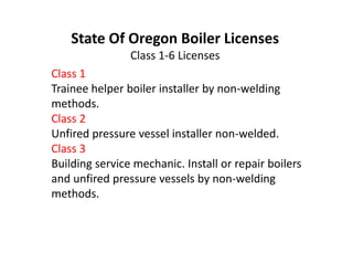 Class 1
Trainee helper boiler installer by non-welding
methods.
Class 2
Unfired pressure vessel installer non-welded.
Class 3
Building service mechanic. Install or repair boilers
and unfired pressure vessels by non-welding
methods.
State Of Oregon Boiler Licenses
Class 1-6 Licenses
Class 1
Trainee helper boiler installer by non-welding
methods.
Class 2
Unfired pressure vessel installer non-welded.
Class 3
Building service mechanic. Install or repair boilers
and unfired pressure vessels by non-welding
methods.
 