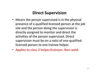 Direct Supervision
• Means the person supervised is in the physical
presence of a qualified licensed person at the job
site and the person doing the supervision is
directly assigned to monitor and direct the
activities of the person supervised. Direct
supervision must be on a ratio of one qualified
licensed person to one trainee helper.
• Applies to class 3 helper/trainees. Non-weld
• Means the person supervised is in the physical
presence of a qualified licensed person at the job
site and the person doing the supervision is
directly assigned to monitor and direct the
activities of the person supervised. Direct
supervision must be on a ratio of one qualified
licensed person to one trainee helper.
• Applies to class 3 helper/trainees. Non-weld
180
 