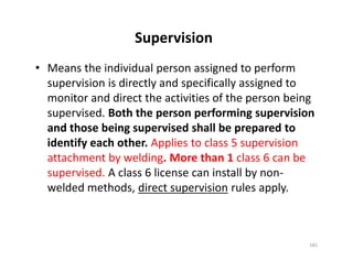 Supervision
• Means the individual person assigned to perform
supervision is directly and specifically assigned to
monitor and direct the activities of the person being
supervised. Both the person performing supervision
and those being supervised shall be prepared to
identify each other. Applies to class 5 supervision
attachment by welding. More than 1 class 6 can be
supervised. A class 6 license can install by non-
welded methods, direct supervision rules apply.
• Means the individual person assigned to perform
supervision is directly and specifically assigned to
monitor and direct the activities of the person being
supervised. Both the person performing supervision
and those being supervised shall be prepared to
identify each other. Applies to class 5 supervision
attachment by welding. More than 1 class 6 can be
supervised. A class 6 license can install by non-
welded methods, direct supervision rules apply.
181
 
