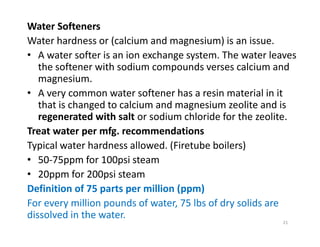 Water Softeners
Water hardness or (calcium and magnesium) is an issue.
• A water softer is an ion exchange system. The water leaves
the softener with sodium compounds verses calcium and
magnesium.
• A very common water softener has a resin material in it
that is changed to calcium and magnesium zeolite and is
regenerated with salt or sodium chloride for the zeolite.
Treat water per mfg. recommendations
Typical water hardness allowed. (Firetube boilers)
• 50-75ppm for 100psi steam
• 20ppm for 200psi steam
Definition of 75 parts per million (ppm)
For every million pounds of water, 75 lbs of dry solids are
dissolved in the water.
Water Softeners
Water hardness or (calcium and magnesium) is an issue.
• A water softer is an ion exchange system. The water leaves
the softener with sodium compounds verses calcium and
magnesium.
• A very common water softener has a resin material in it
that is changed to calcium and magnesium zeolite and is
regenerated with salt or sodium chloride for the zeolite.
Treat water per mfg. recommendations
Typical water hardness allowed. (Firetube boilers)
• 50-75ppm for 100psi steam
• 20ppm for 200psi steam
Definition of 75 parts per million (ppm)
For every million pounds of water, 75 lbs of dry solids are
dissolved in the water.
21
 