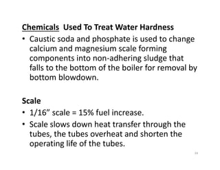 Chemicals Used To Treat Water Hardness
• Caustic soda and phosphate is used to change
calcium and magnesium scale forming
components into non-adhering sludge that
falls to the bottom of the boiler for removal by
bottom blowdown.
Scale
• 1/16” scale = 15% fuel increase.
• Scale slows down heat transfer through the
tubes, the tubes overheat and shorten the
operating life of the tubes.
Chemicals Used To Treat Water Hardness
• Caustic soda and phosphate is used to change
calcium and magnesium scale forming
components into non-adhering sludge that
falls to the bottom of the boiler for removal by
bottom blowdown.
Scale
• 1/16” scale = 15% fuel increase.
• Scale slows down heat transfer through the
tubes, the tubes overheat and shorten the
operating life of the tubes.
24
 
