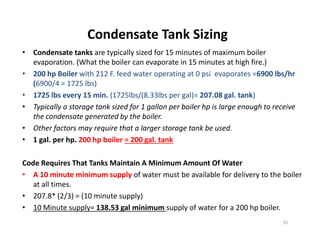 Condensate Tank Sizing
• Condensate tanks are typically sized for 15 minutes of maximum boiler
evaporation. (What the boiler can evaporate in 15 minutes at high fire.)
• 200 hp Boiler with 212 F. feed water operating at 0 psi evaporates =6900 lbs/hr
(6900/4 = 1725 lbs)
• 1725 lbs every 15 min. (1725lbs/(8.33lbs per gal)= 207.08 gal. tank)
• Typically a storage tank sized for 1 gallon per boiler hp is large enough to receive
the condensate generated by the boiler.
• Other factors may require that a larger storage tank be used.
• 1 gal. per hp. 200 hp boiler = 200 gal. tank
Code Requires That Tanks Maintain A Minimum Amount Of Water
• A 10 minute minimum supply of water must be available for delivery to the boiler
at all times.
• 207.8* (2/3) = (10 minute supply)
• 10 Minute supply= 138.53 gal minimum supply of water for a 200 hp boiler.
• Condensate tanks are typically sized for 15 minutes of maximum boiler
evaporation. (What the boiler can evaporate in 15 minutes at high fire.)
• 200 hp Boiler with 212 F. feed water operating at 0 psi evaporates =6900 lbs/hr
(6900/4 = 1725 lbs)
• 1725 lbs every 15 min. (1725lbs/(8.33lbs per gal)= 207.08 gal. tank)
• Typically a storage tank sized for 1 gallon per boiler hp is large enough to receive
the condensate generated by the boiler.
• Other factors may require that a larger storage tank be used.
• 1 gal. per hp. 200 hp boiler = 200 gal. tank
Code Requires That Tanks Maintain A Minimum Amount Of Water
• A 10 minute minimum supply of water must be available for delivery to the boiler
at all times.
• 207.8* (2/3) = (10 minute supply)
• 10 Minute supply= 138.53 gal minimum supply of water for a 200 hp boiler.
35
 