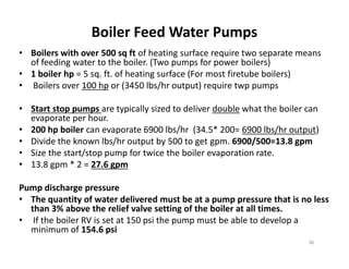 Boiler Feed Water Pumps
• Boilers with over 500 sq ft of heating surface require two separate means
of feeding water to the boiler. (Two pumps for power boilers)
• 1 boiler hp = 5 sq. ft. of heating surface (For most firetube boilers)
• Boilers over 100 hp or (3450 lbs/hr output) require twp pumps
• Start stop pumps are typically sized to deliver double what the boiler can
evaporate per hour.
• 200 hp boiler can evaporate 6900 lbs/hr (34.5* 200= 6900 lbs/hr output)
• Divide the known lbs/hr output by 500 to get gpm. 6900/500=13.8 gpm
• Size the start/stop pump for twice the boiler evaporation rate.
• 13.8 gpm * 2 = 27.6 gpm
Pump discharge pressure
• The quantity of water delivered must be at a pump pressure that is no less
than 3% above the relief valve setting of the boiler at all times.
• If the boiler RV is set at 150 psi the pump must be able to develop a
minimum of 154.6 psi
• Boilers with over 500 sq ft of heating surface require two separate means
of feeding water to the boiler. (Two pumps for power boilers)
• 1 boiler hp = 5 sq. ft. of heating surface (For most firetube boilers)
• Boilers over 100 hp or (3450 lbs/hr output) require twp pumps
• Start stop pumps are typically sized to deliver double what the boiler can
evaporate per hour.
• 200 hp boiler can evaporate 6900 lbs/hr (34.5* 200= 6900 lbs/hr output)
• Divide the known lbs/hr output by 500 to get gpm. 6900/500=13.8 gpm
• Size the start/stop pump for twice the boiler evaporation rate.
• 13.8 gpm * 2 = 27.6 gpm
Pump discharge pressure
• The quantity of water delivered must be at a pump pressure that is no less
than 3% above the relief valve setting of the boiler at all times.
• If the boiler RV is set at 150 psi the pump must be able to develop a
minimum of 154.6 psi
36
 