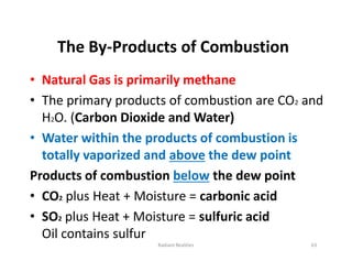 The By-Products of Combustion
• Natural Gas is primarily methane
• The primary products of combustion are CO2 and
H2O. (Carbon Dioxide and Water)
• Water within the products of combustion is
totally vaporized and above the dew point
Products of combustion below the dew point
• CO2 plus Heat + Moisture = carbonic acid
• SO2 plus Heat + Moisture = sulfuric acid
Oil contains sulfur
• Natural Gas is primarily methane
• The primary products of combustion are CO2 and
H2O. (Carbon Dioxide and Water)
• Water within the products of combustion is
totally vaporized and above the dew point
Products of combustion below the dew point
• CO2 plus Heat + Moisture = carbonic acid
• SO2 plus Heat + Moisture = sulfuric acid
Oil contains sulfur
63
Radiant Realities
 