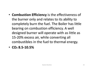 • Combustion Efficiency is the effectiveness of
the burner only and relates to its ability to
completely burn the fuel. The Boiler has little
bearing on combustion efficiency. A well
designed burner will operate with as little as
15-20% excess air, while converting all
combustibles in the fuel to thermal energy.
• CO2 8.5-10.5%
• Combustion Efficiency is the effectiveness of
the burner only and relates to its ability to
completely burn the fuel. The Boiler has little
bearing on combustion efficiency. A well
designed burner will operate with as little as
15-20% excess air, while converting all
combustibles in the fuel to thermal energy.
• CO2 8.5-10.5%
Radiant Realities 65
 