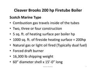 Cleaver Brooks 200 hp Firetube Boiler
Scotch Marine Type
• Combustion gas travels inside of the tubes
• Two, three or four construction
• 5 sq. ft. of heating surface per boiler hp
• 1000 sq. ft. of fireside heating surface = 200hp
• Natural gas or light oil fired (Typically dual fuel)
• Forced draft burner
• 16,300 lb shipping weight
• 60” diameter shell x 15’-0” long
Scotch Marine Type
• Combustion gas travels inside of the tubes
• Two, three or four construction
• 5 sq. ft. of heating surface per boiler hp
• 1000 sq. ft. of fireside heating surface = 200hp
• Natural gas or light oil fired (Typically dual fuel)
• Forced draft burner
• 16,300 lb shipping weight
• 60” diameter shell x 15’-0” long
7
Radiant Realities
 