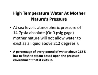 High Temperature Water At Mother
Nature’s Pressure
• At sea level’s atmospheric pressure of
14.7psia absolute (Or 0 psig gage)
mother nature will not allow water to
exist as a liquid above 212 degrees F.
• A percentage of every pound of water above 212 F.
has to flash to steam based upon the pressure
environment that it exits in.
• At sea level’s atmospheric pressure of
14.7psia absolute (Or 0 psig gage)
mother nature will not allow water to
exist as a liquid above 212 degrees F.
• A percentage of every pound of water above 212 F.
has to flash to steam based upon the pressure
environment that it exits in.
 