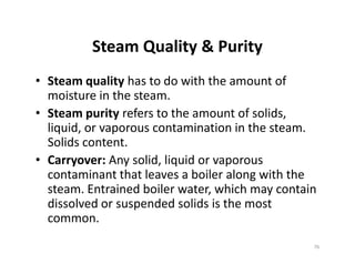 Steam Quality & Purity
• Steam quality has to do with the amount of
moisture in the steam.
• Steam purity refers to the amount of solids,
liquid, or vaporous contamination in the steam.
Solids content.
• Carryover: Any solid, liquid or vaporous
contaminant that leaves a boiler along with the
steam. Entrained boiler water, which may contain
dissolved or suspended solids is the most
common.
• Steam quality has to do with the amount of
moisture in the steam.
• Steam purity refers to the amount of solids,
liquid, or vaporous contamination in the steam.
Solids content.
• Carryover: Any solid, liquid or vaporous
contaminant that leaves a boiler along with the
steam. Entrained boiler water, which may contain
dissolved or suspended solids is the most
common.
76
 