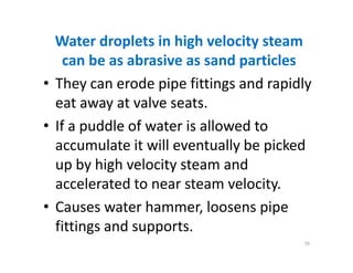 Water droplets in high velocity steam
can be as abrasive as sand particles
• They can erode pipe fittings and rapidly
eat away at valve seats.
• If a puddle of water is allowed to
accumulate it will eventually be picked
up by high velocity steam and
accelerated to near steam velocity.
• Causes water hammer, loosens pipe
fittings and supports.
Water droplets in high velocity steam
can be as abrasive as sand particles
• They can erode pipe fittings and rapidly
eat away at valve seats.
• If a puddle of water is allowed to
accumulate it will eventually be picked
up by high velocity steam and
accelerated to near steam velocity.
• Causes water hammer, loosens pipe
fittings and supports.
79
 